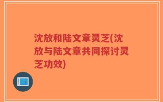 沈放和陆文章灵芝(沈放与陆文章共同探讨灵芝功效)
