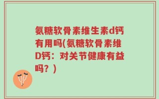 氨糖软骨素维生素d钙有用吗(氨糖软骨素维D钙：对关节健康有益吗？)