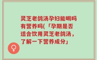 灵芝老鸽汤孕妇能喝吗有营养吗(「孕期是否适合饮用灵芝老鸽汤，了解一下营养成分」