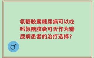氨糖胶囊糖尿病可以吃吗氨糖胶囊可否作为糖尿病患者的治疗选择？