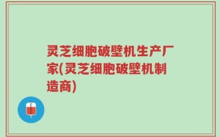 灵芝细胞破壁机生产厂家(灵芝细胞破壁机制造商)