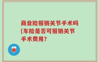 商业险报销关节手术吗(车险是否可报销关节手术费用？
