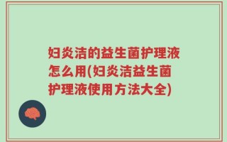 妇炎洁的益生菌护理液怎么用(妇炎洁益生菌护理液使用方法大全)