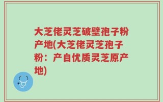 大芝佬灵芝破壁孢子粉产地(大芝佬灵芝孢子粉：产自优质灵芝原产地)