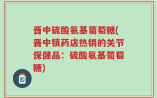 晋中硫酸氨基葡萄糖(晋中镇药店热销的关节保健品：硫酸氨基葡萄糖)