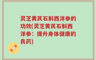 灵芝黄芪石斛西洋参的功效(灵芝黄芪石斛西洋参：提升身体健康的良药)