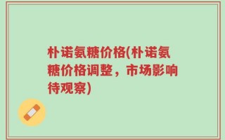 朴诺氨糖价格(朴诺氨糖价格调整，市场影响待观察)