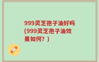 999灵芝孢子油好吗(999灵芝孢子油效果如何？)