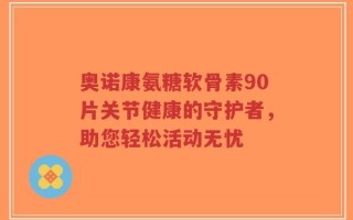 奥诺康氨糖软骨素90片关节健康的守护者，助您轻松活动无忧