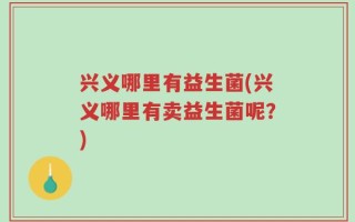 兴义哪里有益生菌(兴义哪里有卖益生菌呢？)