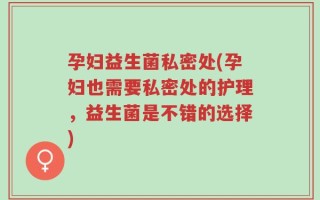 孕妇益生菌私密处(孕妇也需要私密处的护理，益生菌是不错的选择)