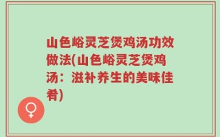 山色峪灵芝煲鸡汤功效做法(山色峪灵芝煲鸡汤：滋补养生的美味佳肴)