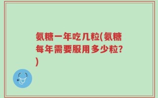 氨糖一年吃几粒(氨糖每年需要服用多少粒？)