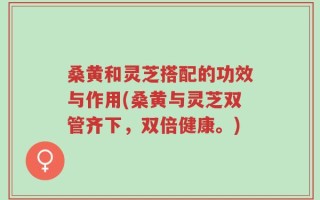 桑黄和灵芝搭配的功效与作用(桑黄与灵芝双管齐下，双倍健康。)