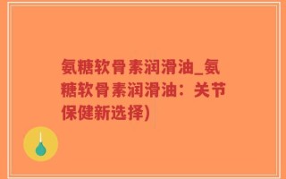 氨糖软骨素润滑油_氨糖软骨素润滑油：关节保健新选择)