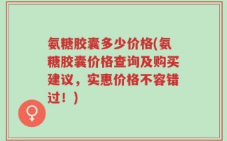 氨糖胶囊多少价格(氨糖胶囊价格查询及购买建议，实惠价格不容错过！)
