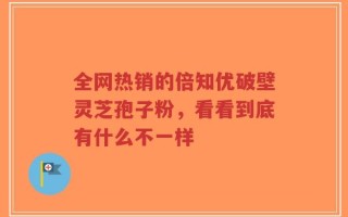 全网热销的倍知优破壁灵芝孢子粉，看看到底有什么不一样