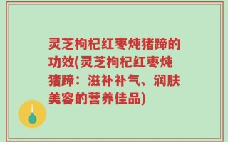 灵芝枸杞红枣炖猪蹄的功效(灵芝枸杞红枣炖猪蹄：滋补补气、润肤美容的营养佳品)