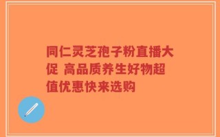 同仁灵芝孢子粉直播大促 高品质养生好物超值优惠快来选购