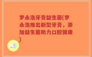 罗永浩牙膏益生菌(罗永浩推出新型牙膏，添加益生菌助力口腔健康)