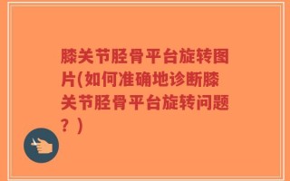 膝关节胫骨平台旋转图片(如何准确地诊断膝关节胫骨平台旋转问题？)