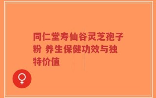 同仁堂寿仙谷灵芝孢子粉 养生保健功效与独特价值