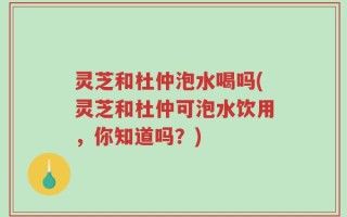 灵芝和杜仲泡水喝吗(灵芝和杜仲可泡水饮用，你知道吗？)
