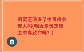 喝灵芝汤多了中毒吗会死人吗(喝太多灵芝汤会中毒致命吗？)