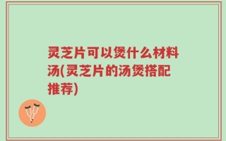 灵芝片可以煲什么材料汤(灵芝片的汤煲搭配推荐)