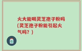 火大能喝灵芝孢子粉吗(灵芝孢子粉能引起火气吗？)