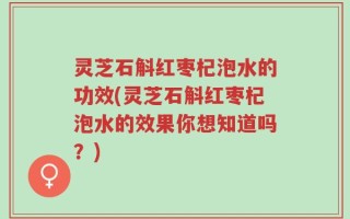 灵芝石斛红枣杞泡水的功效(灵芝石斛红枣杞泡水的效果你想知道吗？)
