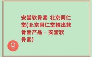 安堂软骨素 北京同仁堂(北京同仁堂推出软骨素产品 - 安堂软骨素)