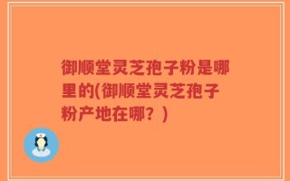御顺堂灵芝孢子粉是哪里的(御顺堂灵芝孢子粉产地在哪？)