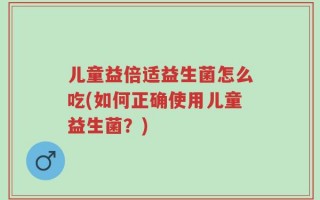 儿童益倍适益生菌怎么吃(如何正确使用儿童益生菌？)