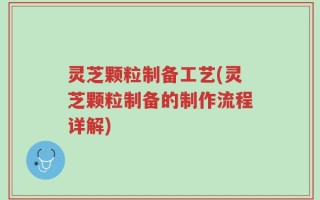 灵芝颗粒制备工艺(灵芝颗粒制备的制作流程详解)