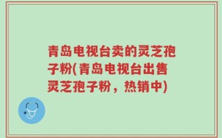 青岛电视台卖的灵芝孢子粉(青岛电视台出售灵芝孢子粉，热销中)