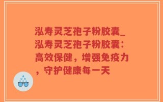 泓寿灵芝孢子粉胶囊_泓寿灵芝孢子粉胶囊：高效保健，增强免疫力，守护健康每一天