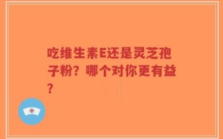 吃维生素E还是灵芝孢子粉？哪个对你更有益？