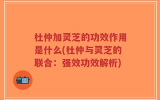 杜仲加灵芝的功效作用是什么(杜仲与灵芝的联合：强效功效解析)