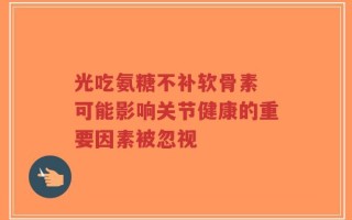 光吃氨糖不补软骨素 可能影响关节健康的重要因素被忽视