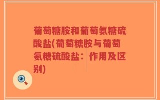 葡萄糖胺和葡萄氨糖硫酸盐(葡萄糖胺与葡萄氨糖硫酸盐：作用及区别)