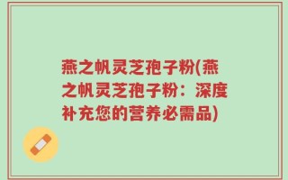 燕之帆灵芝孢子粉(燕之帆灵芝孢子粉：深度补充您的营养必需品)