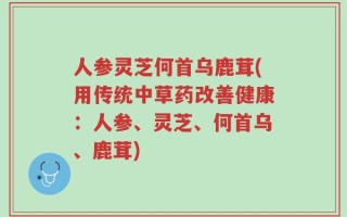 人参灵芝何首乌鹿茸(用传统中草药改善健康：人参、灵芝、何首乌、鹿茸)