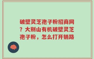 破壁灵芝孢子粉招商网？大别山有机破壁灵芝孢子粉，怎么打开销路