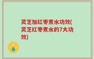 灵芝加红枣煮水功效(灵芝红枣煮水的7大功效)