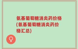 氨基葡萄糖消炎药价格(氨基葡萄糖消炎药价格汇总)
