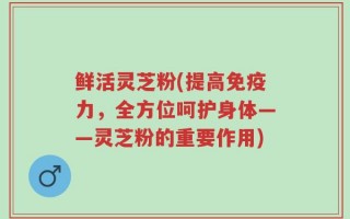 鲜活灵芝粉(提高免疫力，全方位呵护身体——灵芝粉的重要作用)