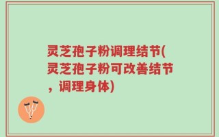 灵芝孢子粉调理结节(灵芝孢子粉可改善结节，调理身体)