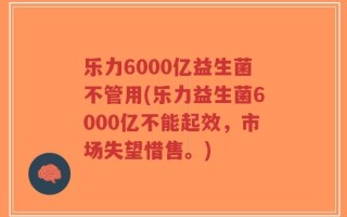 乐力6000亿益生菌不管用(乐力益生菌6000亿不能起效，市场失望惜售。)
