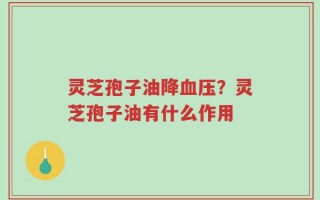 灵芝孢子油降血压？灵芝孢子油有什么作用